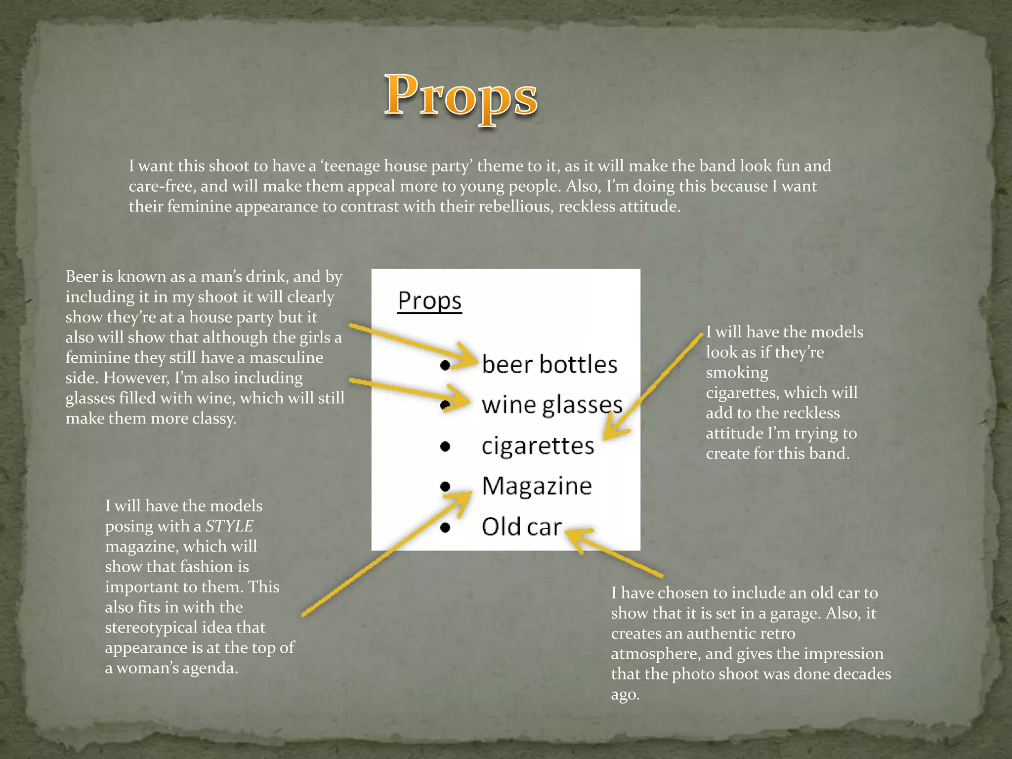 PropsI want this shoot to have a ‘teenage house party’ theme to it, as it will make the band look fun and care-free, and will make them appeal more to young people. Also, I’m doing this because I want their feminine appearance to contrast with their rebellious, reckless attitude.Beer is known as a man’s drink, and by including it in my shoot it will clearly show they’re at a house party but it also will show that although the girls a feminine they still have a masculine side. However, I’m also including glasses filled with wine, which will still make them more classy.I will have the models look as if they’re smoking cigarettes, which will add to the reckless attitude I’m trying to create for this band.I will have the models posing with a STYLE magazine, which will show that fashion is important to them. This also fits in with the stereotypical idea that appearance is at the top of a woman’s agenda.I have chosen to include an old car to show that it is set in a garage. Also, it creates an authentic retro atmosphere, and gives the impression that the photo shoot was done decades ago.