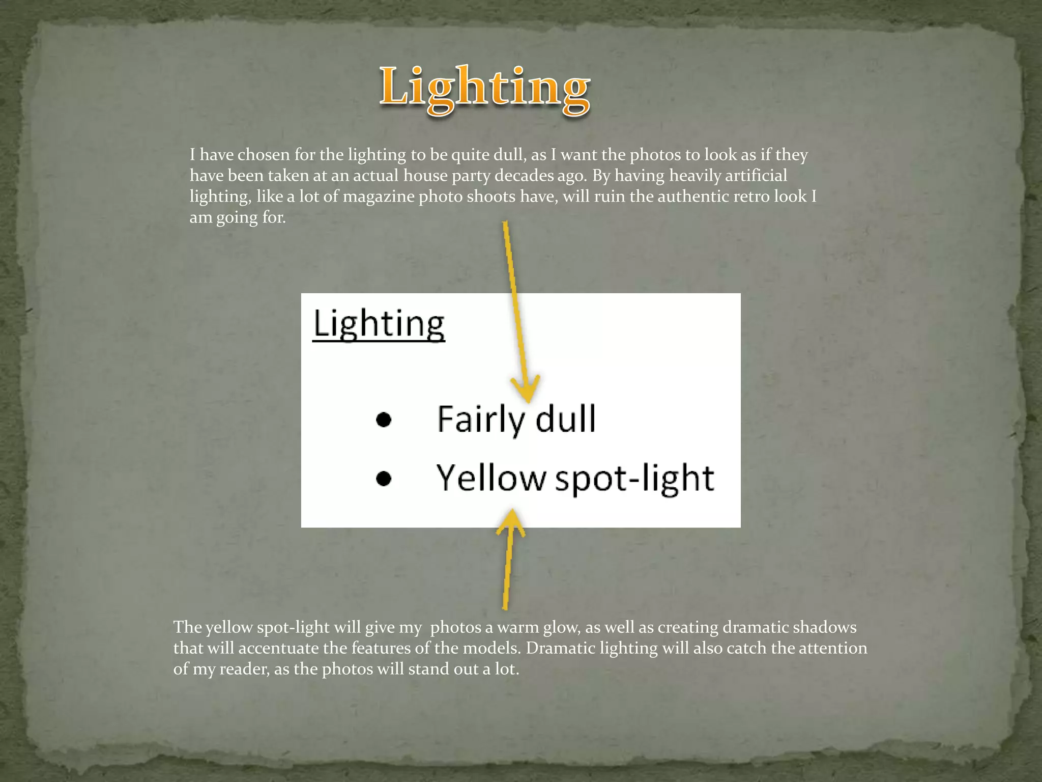 LightingI have chosen for the lighting to be quite dull, as I want the photos to look as if they have been taken at an actual house party decades ago. By having heavily artificial lighting, like a lot of magazine photo shoots have, will ruin the authentic retro look I am going for.The yellow spot-light will give my  photos a warm glow, as well as creating dramatic shadows that will accentuate the features of the models. Dramatic lighting will also catch the attention of my reader, as the photos will stand out a lot.