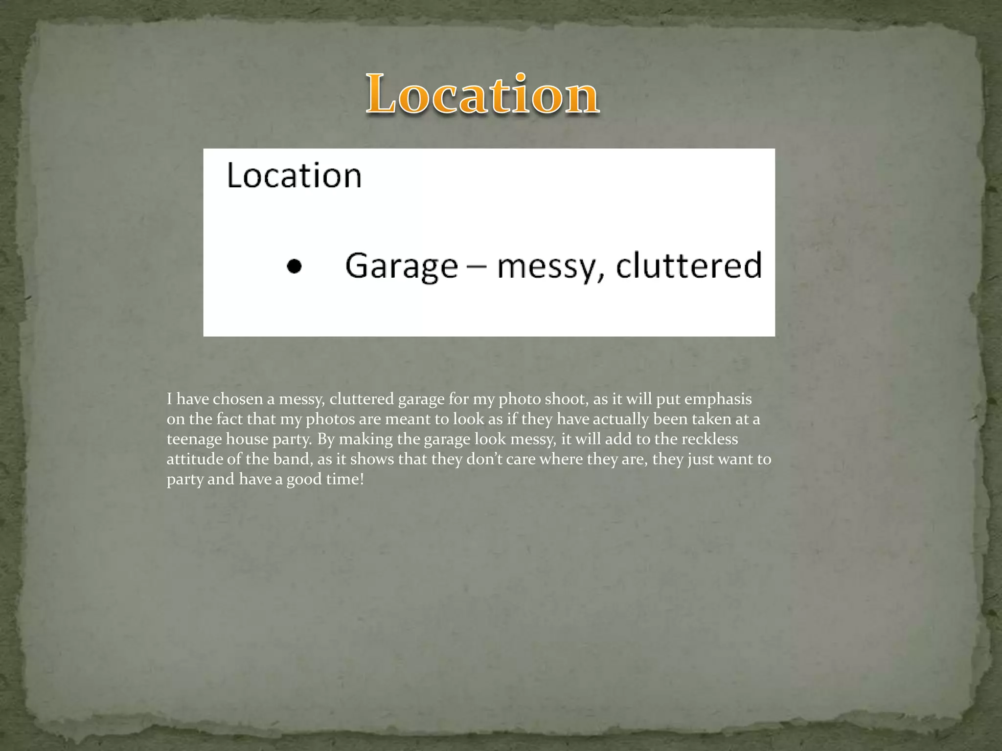 LocationI have chosen a messy, cluttered garage for my photo shoot, as it will put emphasis on the fact that my photos are meant to look as if they have actually been taken at a teenage house party. By making the garage look messy, it will add to the reckless attitude of the band, as it shows that they don’t care where they are, they just want to party and have a good time!