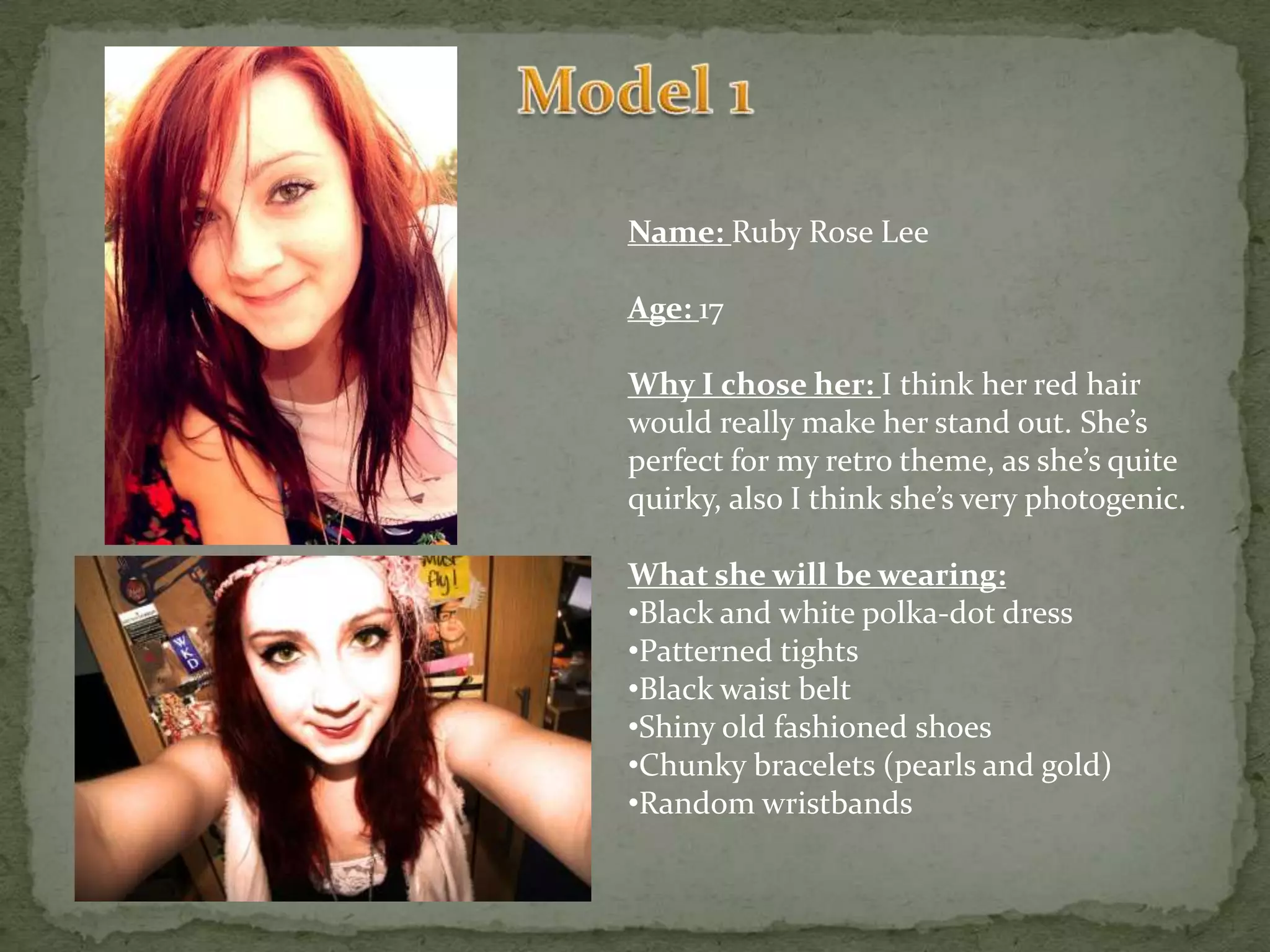 Model 1Name: Ruby Rose LeeAge: 17Why I chose her: I think her red hair would really make her stand out. She’s perfect for my retro theme, as she’s quite quirky, also I think she’s very photogenic.What she will be wearing:Black and white polka-dot dress