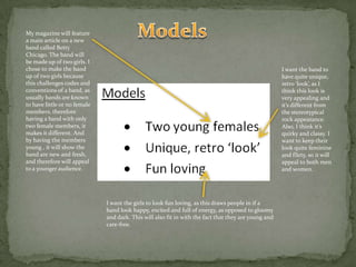 ModelsMy magazine will feature a main article on a new band called Betty Chicago. The band will be made up of two girls. I chose to make the band up of two girls because this challenges codes and conventions of a band, as usually bands are known to have little or no female members, therefore having a band with only two female members, it makes it different. And by having the members young , it will show the band are new and fresh, and therefore will appeal to a younger audience.I want the band to have quite unique, retro ‘look’, as I think this look is very appealing and it’s different from the stereotypical rock appearance. Also, I think it’s quirky and classy. I want to keep their look quite feminine and flirty, so it will appeal to both men and women.I want the girls to look fun loving, as this draws people in if a band look happy, excited and full of energy, as opposed to gloomy and dark. This will also fit in with the fact that they are young and care-free. 