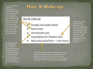 Hair  & Make-upI want to look to be simple and understated, as it will make them look more down to earth and wholesome. Also, people with a fake, manufactured look can put people off and make them look less original. Also, I want to base it on a retro look, to make them look even more unique and a bit quirky.I am going to apply natural looking foundation to my models to match their skin colour. I’m using foundation because I wan their skin to have a  flawless, radiant  look, as it boosts appearance and will make them look healthier.Still keeping with the understated look, I want to accentuate their eyes using mascara and eyeliner, but not too much, just enough for their eyes to stand out. I chose to do this because it will draw the reader in.I want them to have natural looking ‘bed hair’ (the ‘just got out of bed’ look), as it will keep in with the understated look and will look pretty and effortless, implying natural beauty. Also, I find the over-styled look very off-putting and unappealing.