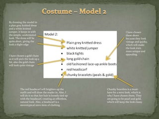 Costume – Model 2By dressing the model in a plan grey knitted dress and a white knitted jumper, it keeps in with the simple, understated look. The dress will be quite short, giving the look a slight edgeI have chosen these shoes because they look vintage and quirky, which will make the look even more unique and appealing.I have chosen a gold chain as it will pick the look up a bit, also the gold chain will look quite vintageThe red headscarf will brighten up the outfit and will draw the reader in. Also, I will do it so that her hair is loosely tied up with the headscarf, creating an effortless, natural look. Also, a headscarf is a stereotypical retro item of clothingChunky bracelets is a must-have for a retro look, which is why I have chosen them. They are going to be pearl and gold, which will keep the look classy.