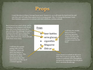 PropsI want this shoot to have a ‘teenage house party’ theme to it, as it will make the band look fun and care-free, and will make them appeal more to young people. Also, I’m doing this because I want their feminine appearance to contrast with their rebellious, reckless attitude.Beer is known as a man’s drink, and by including it in my shoot it will clearly show they’re at a house party but it also will show that although the girls a feminine they still have a masculine side. However, I’m also including glasses filled with wine, which will still make them more classy.I will have the models look as if they’re smoking cigarettes, which will add to the reckless attitude I’m trying to create for this band.I will have the models posing with a STYLE magazine, which will show that fashion is important to them. This also fits in with the stereotypical idea that appearance is at the top of a woman’s agenda.I have chosen to include an old car to show that it is set in a garage. Also, it creates an authentic retro atmosphere, and gives the impression that the photo shoot was done decades ago.