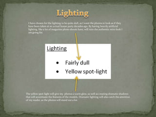 LightingI have chosen for the lighting to be quite dull, as I want the photos to look as if they have been taken at an actual house party decades ago. By having heavily artificial lighting, like a lot of magazine photo shoots have, will ruin the authentic retro look I am going for.The yellow spot-light will give my  photos a warm glow, as well as creating dramatic shadows that will accentuate the features of the models. Dramatic lighting will also catch the attention of my reader, as the photos will stand out a lot.