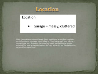 LocationI have chosen a messy, cluttered garage for my photo shoot, as it will put emphasis on the fact that my photos are meant to look as if they have actually been taken at a teenage house party. By making the garage look messy, it will add to the reckless attitude of the band, as it shows that they don’t care where they are, they just want to party and have a good time!