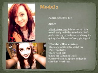 Model 1Name: Ruby Rose LeeAge: 17Why I chose her: I think her red hair would really make her stand out. She’s perfect for my retro theme, as she’s quite quirky, also I think she’s very photogenic.What she will be wearing:Black and white polka-dot dress