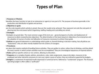 Types of Plan
1.Purposes or Missions
identifies the basic function or task of an enterprises or agency or any part of it. The purpose of business generally is the
production and distribution of goods and services.
2.Objectives or goals
are the ends towards which activity is aimed, they are the results to be achieved. They represent not only the end point of
planning but the end toward which Organising, staffing, leading and controlling are aimed.
3.Strategies
Strategies are grand plan. The most common usage of the term are – general programs of action and deployment of
resources to attain comprehensive objectives. The determination of the basic long term objectives of an enterprises and
the adoption of courses of action and allocation of resources necessary to achieve these goals.
4.Policies are general statements or undertakings which guide or channel thinking in decision making. Not all policies are
“Statements”, they are often merely implied from the actions of managers.
5.Procedures
are plans that require method of handling future activities. They are guides to action, rather than to thinking, and they detail
the exact manner in which certain activities must be accomplished. They are chronological sequences of required actions.
6.Rules spell out specific actions or non actions, allowing no discretion.
7.Programs are a complex of goals, policies, procedures, rules, tasks assignments, steps to be taken, resources to be
employed and other elements necessary to carry out a given course of action; they are ordinarily supported by budgets.
8.Budgets is a statement of expected results expressed in numerical terms. Referred as “numberized” program. The financial
operating budget is often called a “profit plan”
MANU H NATESH MBA, M.Com. BMSCCM
E-mail: manu@bmsec.ac.in
 