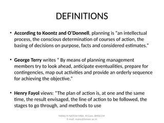 DEFINITIONS
• According to Koontz and O’Donnell, planning is “an intellectual
process, the conscious determination of courses of action, the
basing of decisions on purpose, facts and considered estimates.”
• George Terry writes “ By means of planning management
members try to look ahead, anticipate eventualities, prepare for
contingencies, map out activities and provide an orderly sequence
for achieving the objective.”
• Henry Fayol views: “The plan of action is, at one and the same
time, the result envisaged, the line of action to be followed, the
stages to go through, and methods to use
MANU H NATESH MBA, M.Com. BMSCCM
E-mail: manu@bmsec.ac.in
 
