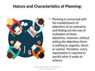 Nature and Characteristics of Planning:
• Planning is concerned with
the establishment of
objectives of an enterprise
and finding out the way of
realization of those
objectives. However, without
setting the objectives there
is nothing to organize, direct
or control. Therefore, every
organization is required to
specify what it wants to
achieve.
MANU H NATESH MBA, M.Com. BMSCCM
E-mail: manu@bmsec.ac.in
 