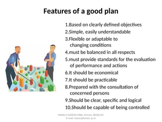 Features of a good plan
1.Based on clearly defined objectives
2.Simple, easily understandable
3.Flexible or adaptable to
changing conditions
4.must be balanced in all respects
5.must provide standards for the evaluation
of performance and actions
6.It should be economical
7.It should be practicable
8.Prepared with the consultation of
concerned persons
9.Should be clear, specific and logical
10.Should be capable of being controlled
MANU H NATESH MBA, M.Com. BMSCCM
E-mail: manu@bmsec.ac.in
 