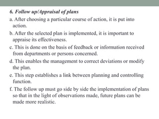 6. Follow up/Appraisal of plans
a. After choosing a particular course of action, it is put into
action.
b. After the selected plan is implemented, it is important to
appraise its effectiveness.
c. This is done on the basis of feedback or information received
from departments or persons concerned.
d. This enables the management to correct deviations or modify
the plan.
e. This step establishes a link between planning and controlling
function.
f. The follow up must go side by side the implementation of plans
so that in the light of observations made, future plans can be
made more realistic.
 