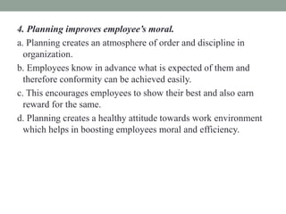 4. Planning improves employee’s moral.
a. Planning creates an atmosphere of order and discipline in
organization.
b. Employees know in advance what is expected of them and
therefore conformity can be achieved easily.
c. This encourages employees to show their best and also earn
reward for the same.
d. Planning creates a healthy attitude towards work environment
which helps in boosting employees moral and efficiency.
 