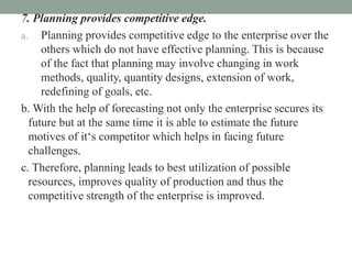 7. Planning provides competitive edge.
a. Planning provides competitive edge to the enterprise over the
others which do not have effective planning. This is because
of the fact that planning may involve changing in work
methods, quality, quantity designs, extension of work,
redefining of goals, etc.
b. With the help of forecasting not only the enterprise secures its
future but at the same time it is able to estimate the future
motives of it‘s competitor which helps in facing future
challenges.
c. Therefore, planning leads to best utilization of possible
resources, improves quality of production and thus the
competitive strength of the enterprise is improved.
 