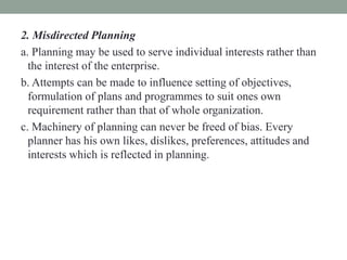 2. Misdirected Planning
a. Planning may be used to serve individual interests rather than
the interest of the enterprise.
b. Attempts can be made to influence setting of objectives,
formulation of plans and programmes to suit ones own
requirement rather than that of whole organization.
c. Machinery of planning can never be freed of bias. Every
planner has his own likes, dislikes, preferences, attitudes and
interests which is reflected in planning.
 