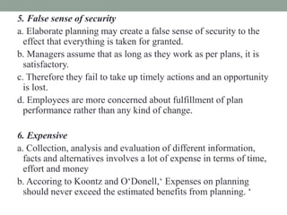 5. False sense of security
a. Elaborate planning may create a false sense of security to the
effect that everything is taken for granted.
b. Managers assume that as long as they work as per plans, it is
satisfactory.
c. Therefore they fail to take up timely actions and an opportunity
is lost.
d. Employees are more concerned about fulfillment of plan
performance rather than any kind of change.
6. Expensive
a. Collection, analysis and evaluation of different information,
facts and alternatives involves a lot of expense in terms of time,
effort and money
b. Accoring to Koontz and O‘Donell,‘ Expenses on planning
should never exceed the estimated benefits from planning. ‘
 