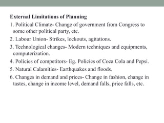 External Limitations of Planning
1. Political Climate- Change of government from Congress to
some other political party, etc.
2. Labour Union- Strikes, lockouts, agitations.
3. Technological changes- Modern techniques and equipments,
computerization.
4. Policies of competitors- Eg. Policies of Coca Cola and Pepsi.
5. Natural Calamities- Earthquakes and floods.
6. Changes in demand and prices- Change in fashion, change in
tastes, change in income level, demand falls, price falls, etc.
 