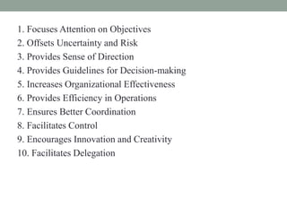 1. Focuses Attention on Objectives
2. Offsets Uncertainty and Risk
3. Provides Sense of Direction
4. Provides Guidelines for Decision-making
5. Increases Organizational Effectiveness
6. Provides Efficiency in Operations
7. Ensures Better Coordination
8. Facilitates Control
9. Encourages Innovation and Creativity
10. Facilitates Delegation
 