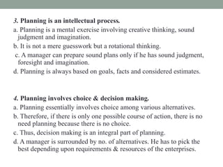 3. Planning is an intellectual process.
a. Planning is a mental exercise involving creative thinking, sound
judgment and imagination.
b. It is not a mere guesswork but a rotational thinking.
c. A manager can prepare sound plans only if he has sound judgment,
foresight and imagination.
d. Planning is always based on goals, facts and considered estimates.
4. Planning involves choice & decision making.
a. Planning essentially involves choice among various alternatives.
b. Therefore, if there is only one possible course of action, there is no
need planning because there is no choice.
c. Thus, decision making is an integral part of planning.
d. A manager is surrounded by no. of alternatives. He has to pick the
best depending upon requirements & resources of the enterprises.
 
