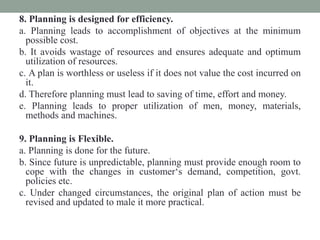8. Planning is designed for efficiency.
a. Planning leads to accomplishment of objectives at the minimum
possible cost.
b. It avoids wastage of resources and ensures adequate and optimum
utilization of resources.
c. A plan is worthless or useless if it does not value the cost incurred on
it.
d. Therefore planning must lead to saving of time, effort and money.
e. Planning leads to proper utilization of men, money, materials,
methods and machines.
9. Planning is Flexible.
a. Planning is done for the future.
b. Since future is unpredictable, planning must provide enough room to
cope with the changes in customer‘s demand, competition, govt.
policies etc.
c. Under changed circumstances, the original plan of action must be
revised and updated to male it more practical.
 