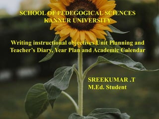 SCHOOL OF PEDEGOGICAL SCIENCES
KANNUR UNIVERSITY
Writing instructional objectives Unit Planning and
Teacher’s Diary, Year Plan and Academic Calendar
SREEKUMAR .T
M.Ed. Student
 