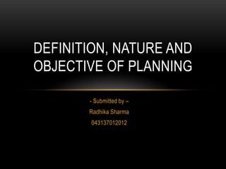 DEFINITION, NATURE AND
OBJECTIVE OF PLANNING

       - Submitted by –
       Radhika Sharma
        043137012012
 