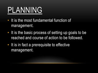 PLANNING
• It is the most fundamental function of
  management.
• It is the basic process of setting up goals to be
  reached and course of action to be followed.
• It is in fact a prerequisite to effective
  management.
 