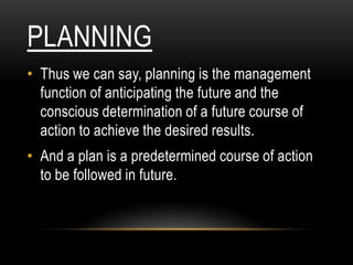 PLANNING
• Thus we can say, planning is the management
  function of anticipating the future and the
  conscious determination of a future course of
  action to achieve the desired results.
• And a plan is a predetermined course of action
  to be followed in future.
 
