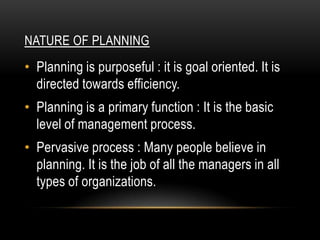 NATURE OF PLANNING
• Planning is purposeful : it is goal oriented. It is
  directed towards efficiency.
• Planning is a primary function : It is the basic
  level of management process.
• Pervasive process : Many people believe in
  planning. It is the job of all the managers in all
  types of organizations.
 