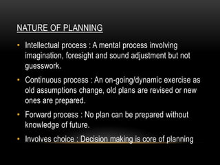 NATURE OF PLANNING
• Intellectual process : A mental process involving
  imagination, foresight and sound adjustment but not
  guesswork.
• Continuous process : An on-going/dynamic exercise as
  old assumptions change, old plans are revised or new
  ones are prepared.
• Forward process : No plan can be prepared without
  knowledge of future.
• Involves choice : Decision making is core of planning
 