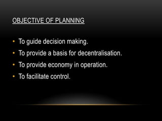 OBJECTIVE OF PLANNING


• To guide decision making.
• To provide a basis for decentralisation.
• To provide economy in operation.
• To facilitate control.
 
