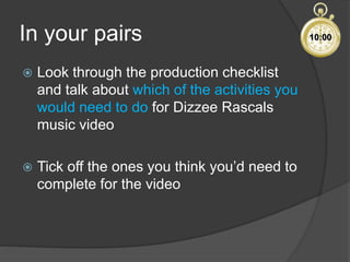 In your pairs
 Look through the production checklist
and talk about which of the activities you
would need to do for Dizzee Rascals
music video
 Tick off the ones you think you’d need to
complete for the video
10:00
 