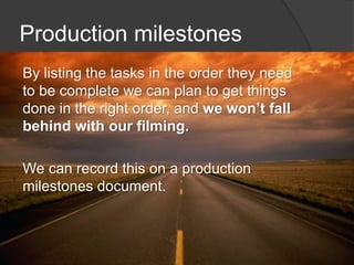 Production milestones
By listing the tasks in the order they need
to be complete we can plan to get things
done in the right order, and we won’t fall
behind with our filming.
We can record this on a production
milestones document.
 