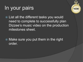 In your pairs
 List all the different tasks you would
need to complete to successfully plan
Dizzee’s music video on the production
milestones sheet.
 Make sure you put them in the right
order.
10:00
 
