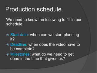 Production schedule
We need to know the following to fill in our
schedule:
 Start date: when can we start planning
it?
 Deadline: when does the video have to
be complete?
 Milestones: what do we need to get
done in the time that gives us?
 