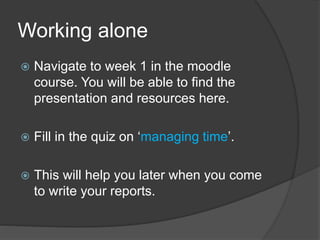 Working alone
 Navigate to week 1 in the moodle
course. You will be able to find the
presentation and resources here.
 Fill in the quiz on ‘managing time’.
 This will help you later when you come
to write your reports.
 