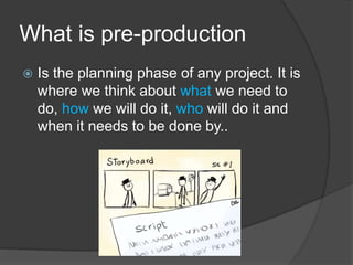 What is pre-production
 Is the planning phase of any project. It is
where we think about what we need to
do, how we will do it, who will do it and
when it needs to be done by..
 