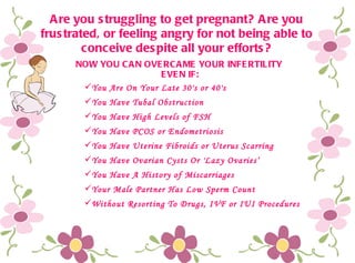 Are you struggling to get pregnant? Are you frustrated, or feeling angry for not being able to conceive despite all your efforts? ,[object Object],[object Object],[object Object],[object Object],[object Object],[object Object],[object Object],[object Object],[object Object],NOW YOU CAN OVERCAME YOUR INFERTILITY  EVEN IF: 