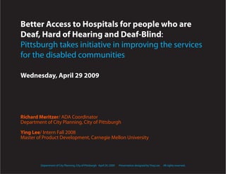 Better Access to Hospitals for people who are
Deaf, Hard of Hearing and Deaf-Blind:
Pittsburgh takes initiative in improving the services
for the disabled communities

Wednesday, April 29 2009




Richard Meritzer/ ADA Coordinator
Department of City Planning, City of Pittsburgh

Ying Lee/ Intern Fall 2008
Master of Product Development, Carnegie Mellon University




         Department of City Planning, City of Pittsburgh April 29, 2009   Presentation designed by Ying Lee.   All rights reserved.
 