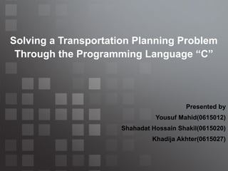 Solving a Transportation Planning Problem
Through the Programming Language “C”

Presented by
Yousuf Mahid(0615012)
Shahadat Hossain Shakil(0615020)
Khadija Akhter(0615027)

 