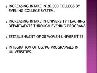 INCREASING INTAKE IN 20,000 COLLEGS BY
EVENING COLLEGE SYSTEM.
INCREASING INTAKE IN UNIVERSITY TEACHING
DEPARTMENTS THROUGH EVENING PROGRAMS.
ESTABLISHMENT OF 20 WOMEN UNIVERSITIES.
INTEGRATION OF UG/PG PROGRAMMES IN
UNIVERSITIES.
 