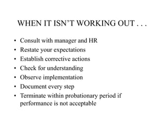 WHEN IT ISN’T WORKING OUT . . .
• Consult with manager and HR
• Restate your expectations
• Establish corrective actions
• Check for understanding
• Observe implementation
• Document every step
• Terminate within probationary period if
performance is not acceptable
 