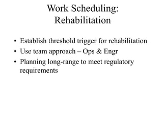 Work Scheduling:
Rehabilitation
• Establish threshold trigger for rehabilitation
• Use team approach – Ops & Engr
• Planning long-range to meet regulatory
requirements
 