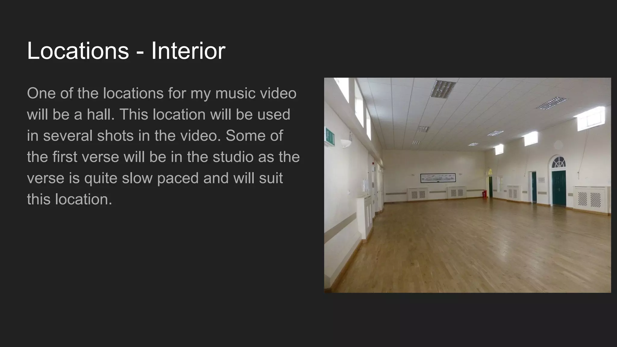 Locations - Interior
One of the locations for my music video
will be a hall. This location will be used
in several shots in the video. Some of
the first verse will be in the studio as the
verse is quite slow paced and will suit
this location.
 