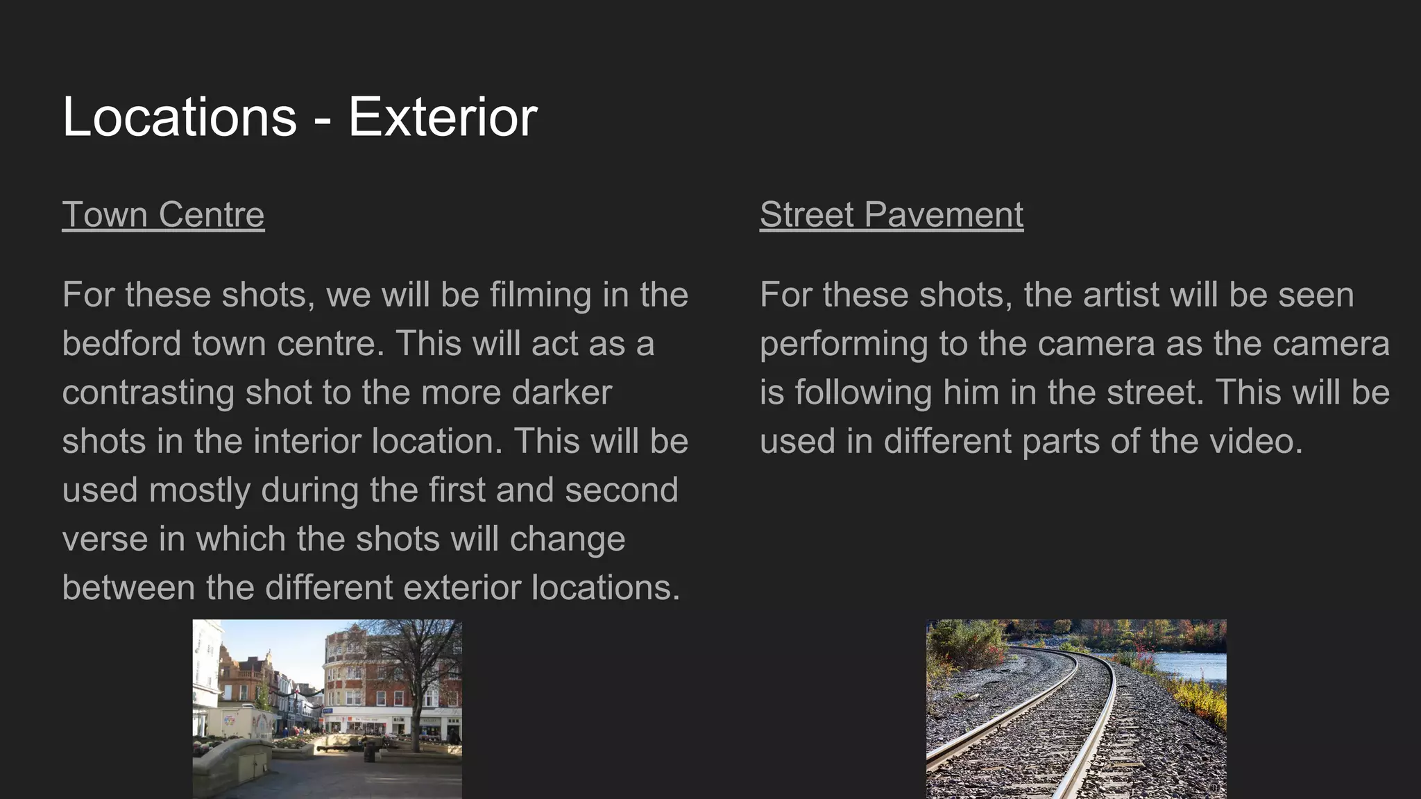 Locations - Exterior
Town Centre
For these shots, we will be filming in the
bedford town centre. This will act as a
contrasting shot to the more darker
shots in the interior location. This will be
used mostly during the first and second
verse in which the shots will change
between the different exterior locations.
Street Pavement
For these shots, the artist will be seen
performing to the camera as the camera
is following him in the street. This will be
used in different parts of the video.
 