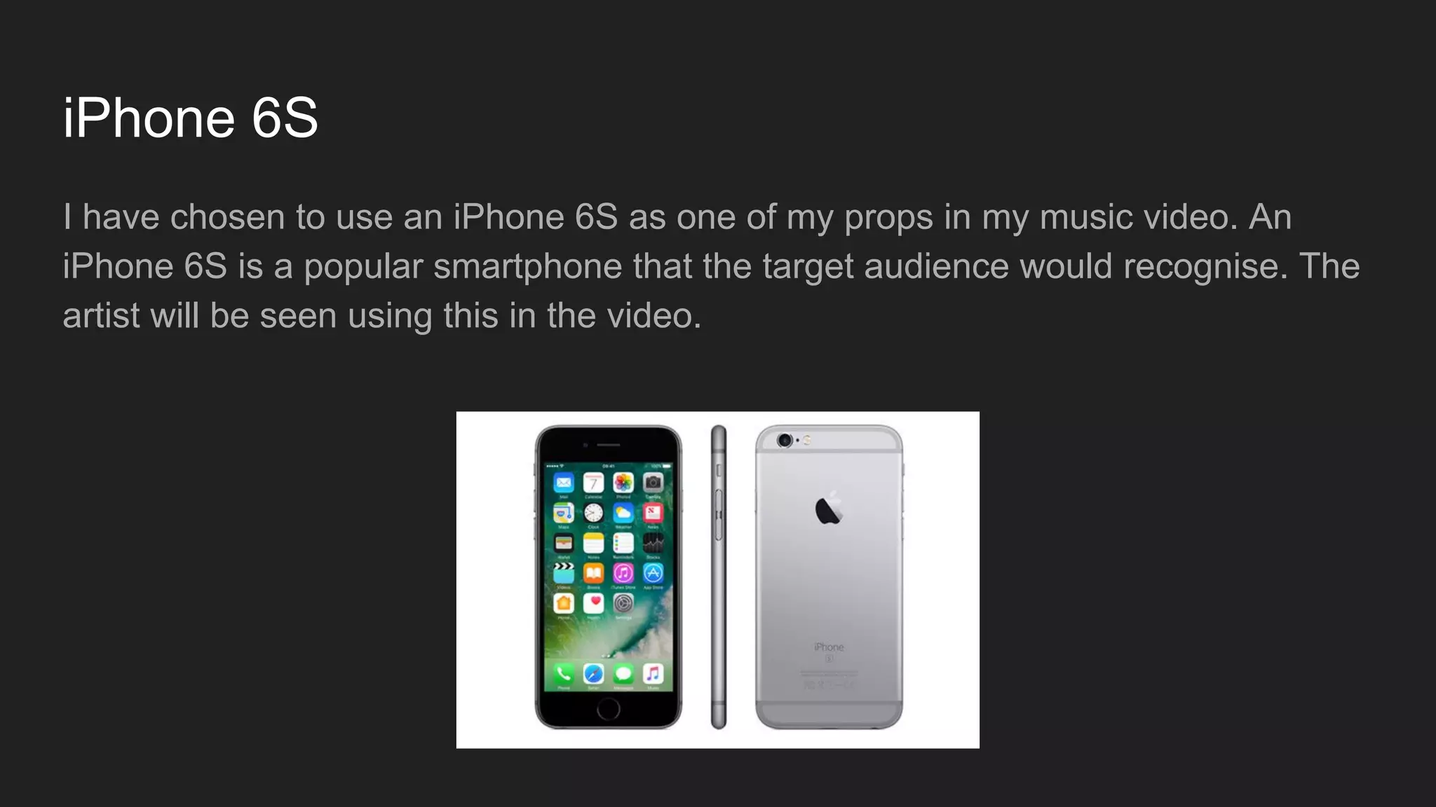 iPhone 6S
I have chosen to use an iPhone 6S as one of my props in my music video. An
iPhone 6S is a popular smartphone that the target audience would recognise. The
artist will be seen using this in the video.
 