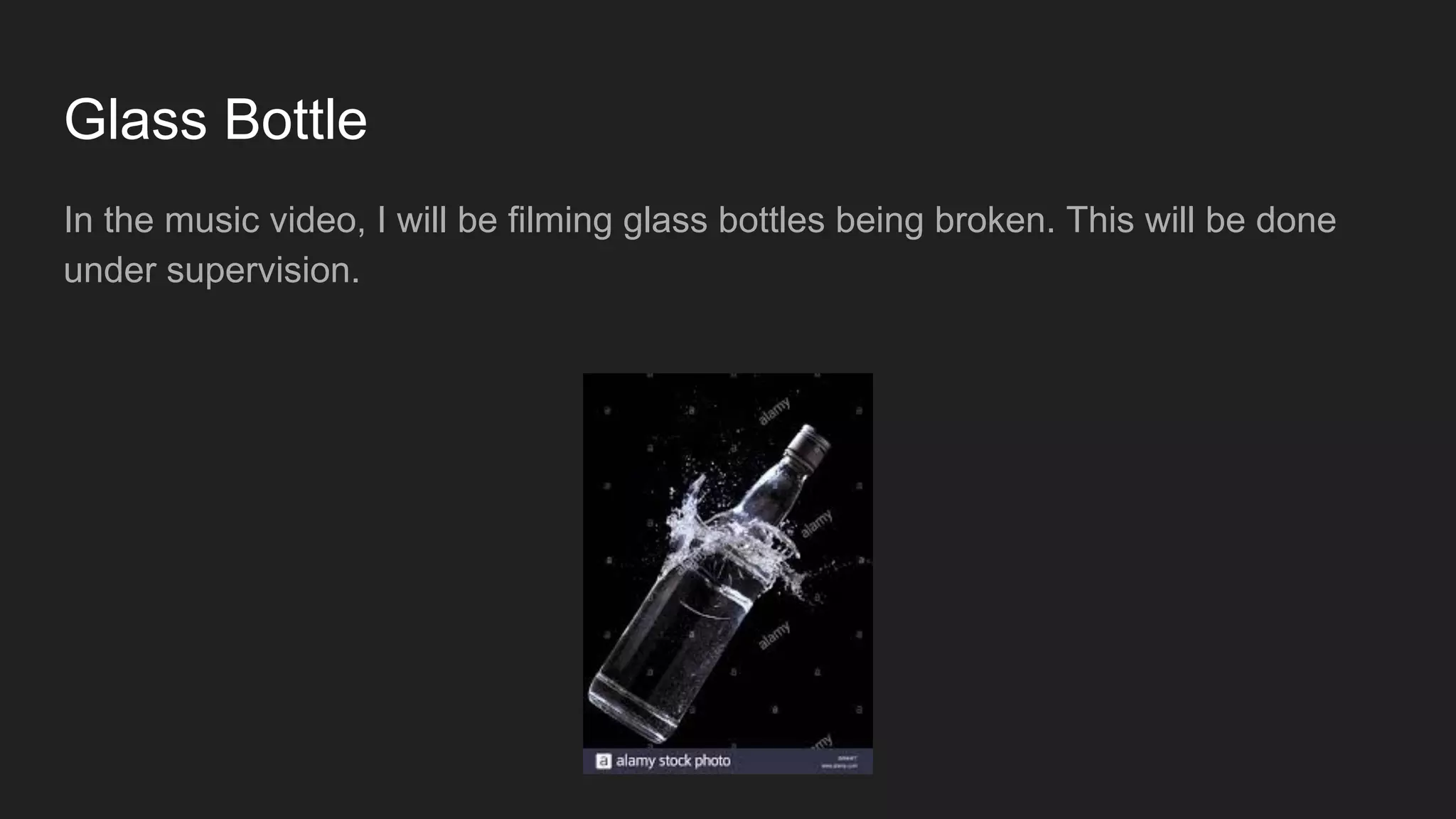 Glass Bottle
In the music video, I will be filming glass bottles being broken. This will be done
under supervision.
 