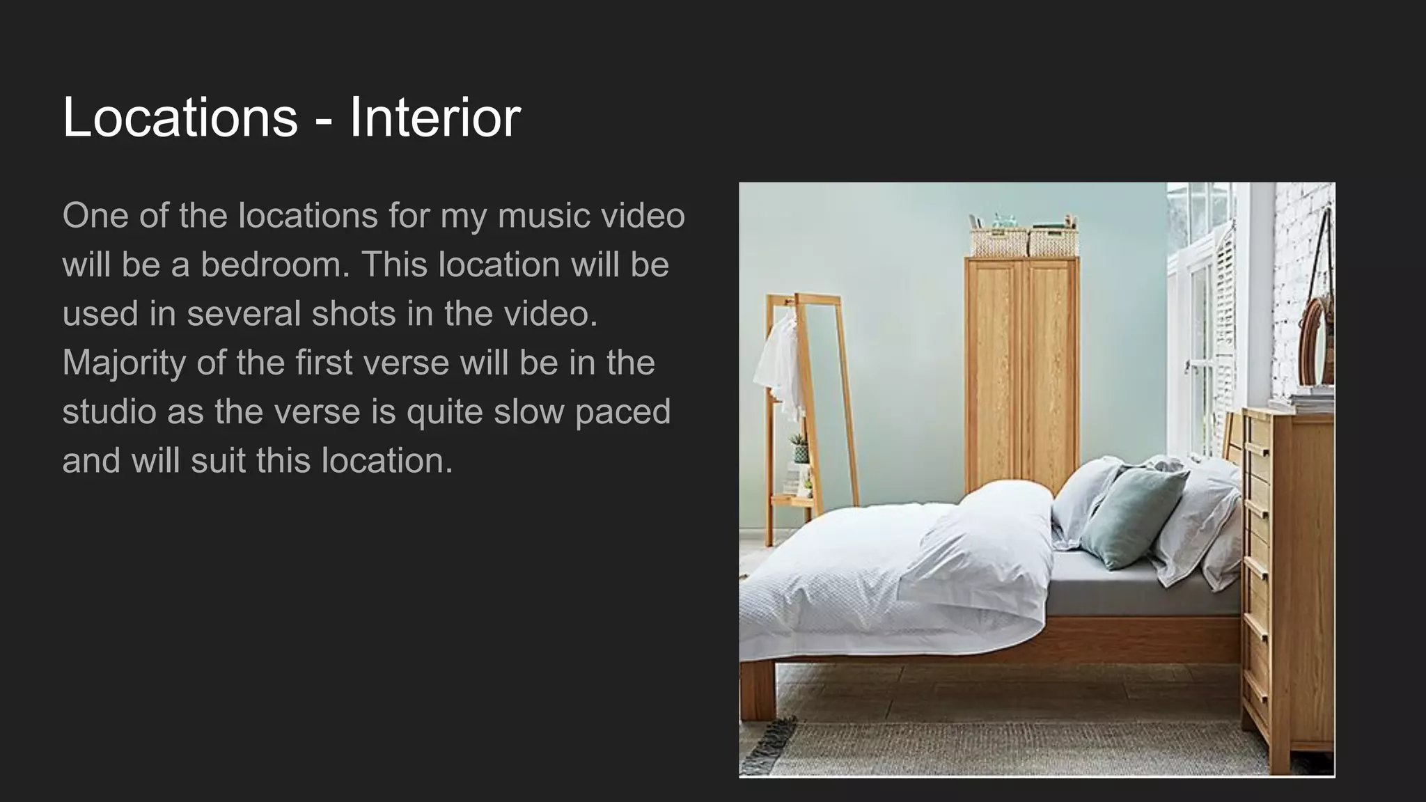 Locations - Interior
One of the locations for my music video
will be a bedroom. This location will be
used in several shots in the video.
Majority of the first verse will be in the
studio as the verse is quite slow paced
and will suit this location.
 