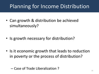 Planning for Income Distribution

• Can growth & distribution be achieved
  simultaneously?

• Is growth necessary for distribution?

• Is it economic growth that leads to reduction
  in poverty or the process of distribution?

  – Case of Trade Liberalization ?                10
 