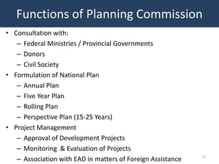 Functions of Planning Commission
• Consultation with:
   – Federal Ministries / Provincial Governments
   – Donors
   – Civil Society
• Formulation of National Plan
   – Annual Plan
   – Five Year Plan
   – Rolling Plan
   – Perspective Plan (15-25 Years)
• Project Management
   – Approval of Development Projects
   – Monitoring & Evaluation of Projects
   – Association with EAD in matters of Foreign Assistance   13
 